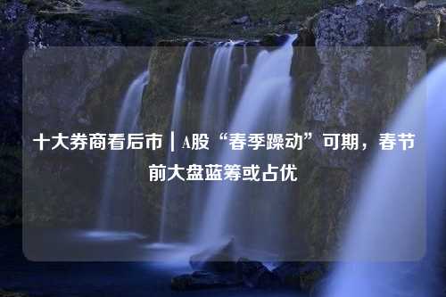 十大券商看后市｜A股“春季躁动”可期，春节前大盘蓝筹或占优