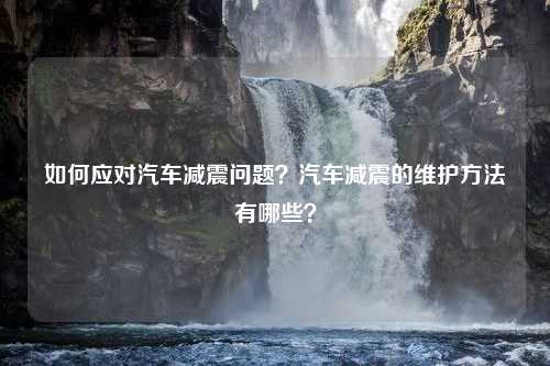 如何应对汽车减震问题？汽车减震的维护方法有哪些？