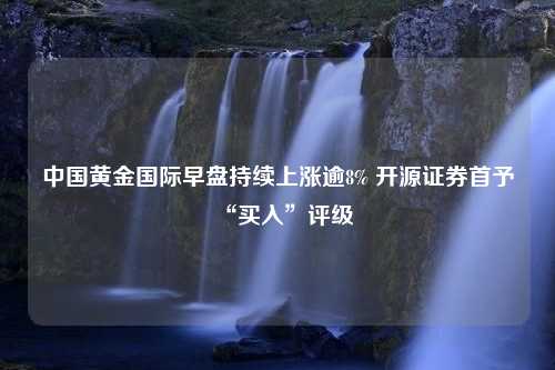 中国黄金国际早盘持续上涨逾8% 开源证券首予“买入”评级