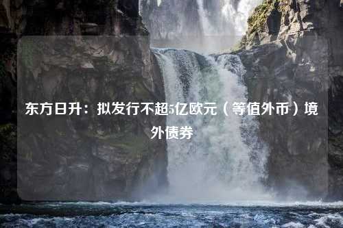 东方日升：拟发行不超5亿欧元（等值外币）境外债券