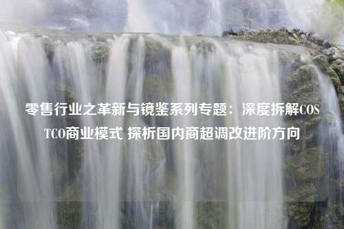 零售行业之革新与镜鉴系列专题：深度拆解COSTCO商业模式 探析国内商超调改进阶方向