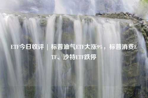 ETF今日收评 | 标普油气ETF大涨9%，标普消费ETF、沙特ETF跌停