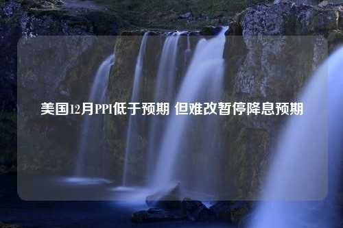 美国12月PPI低于预期 但难改暂停降息预期