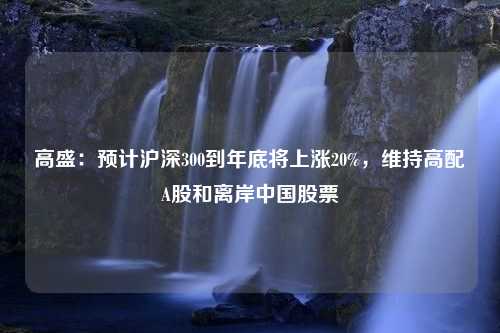 高盛：预计沪深300到年底将上涨20%，维持高配A股和离岸中国股票