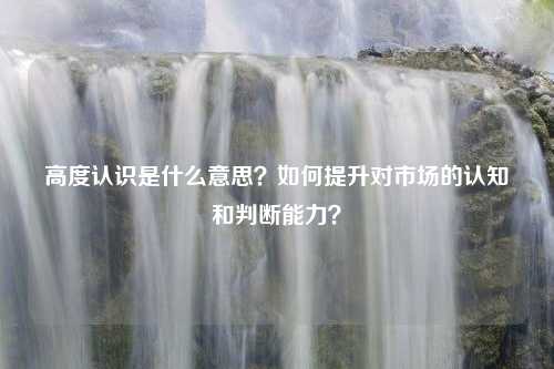 高度认识是什么意思？如何提升对市场的认知和判断能力？